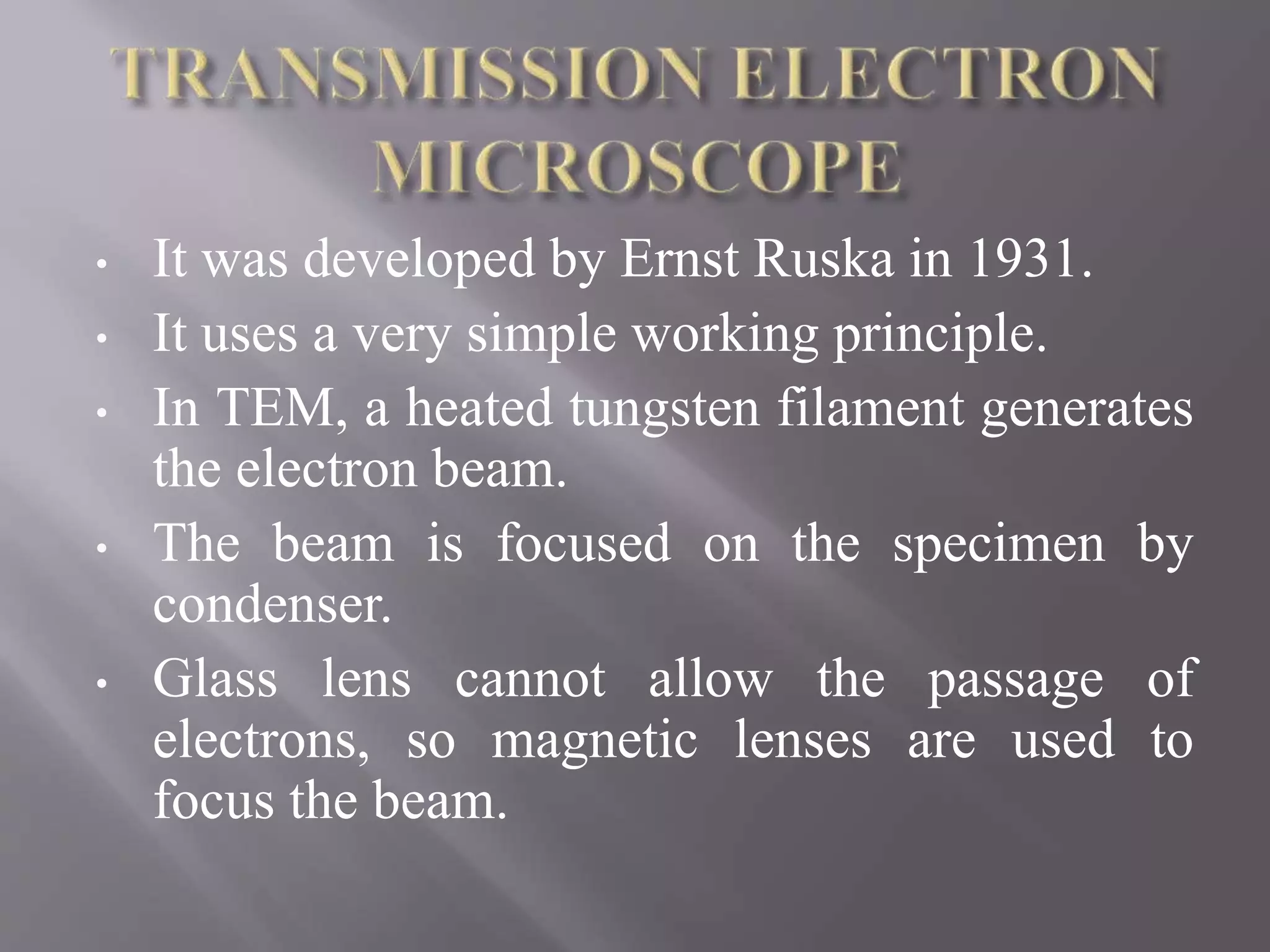 • It was developed by Ernst Ruska in 1931.
• It uses a very simple working principle.
• In TEM, a heated tungsten filament generates
the electron beam.
• The beam is focused on the specimen by
condenser.
• Glass lens cannot allow the passage of
electrons, so magnetic lenses are used to
focus the beam.
 