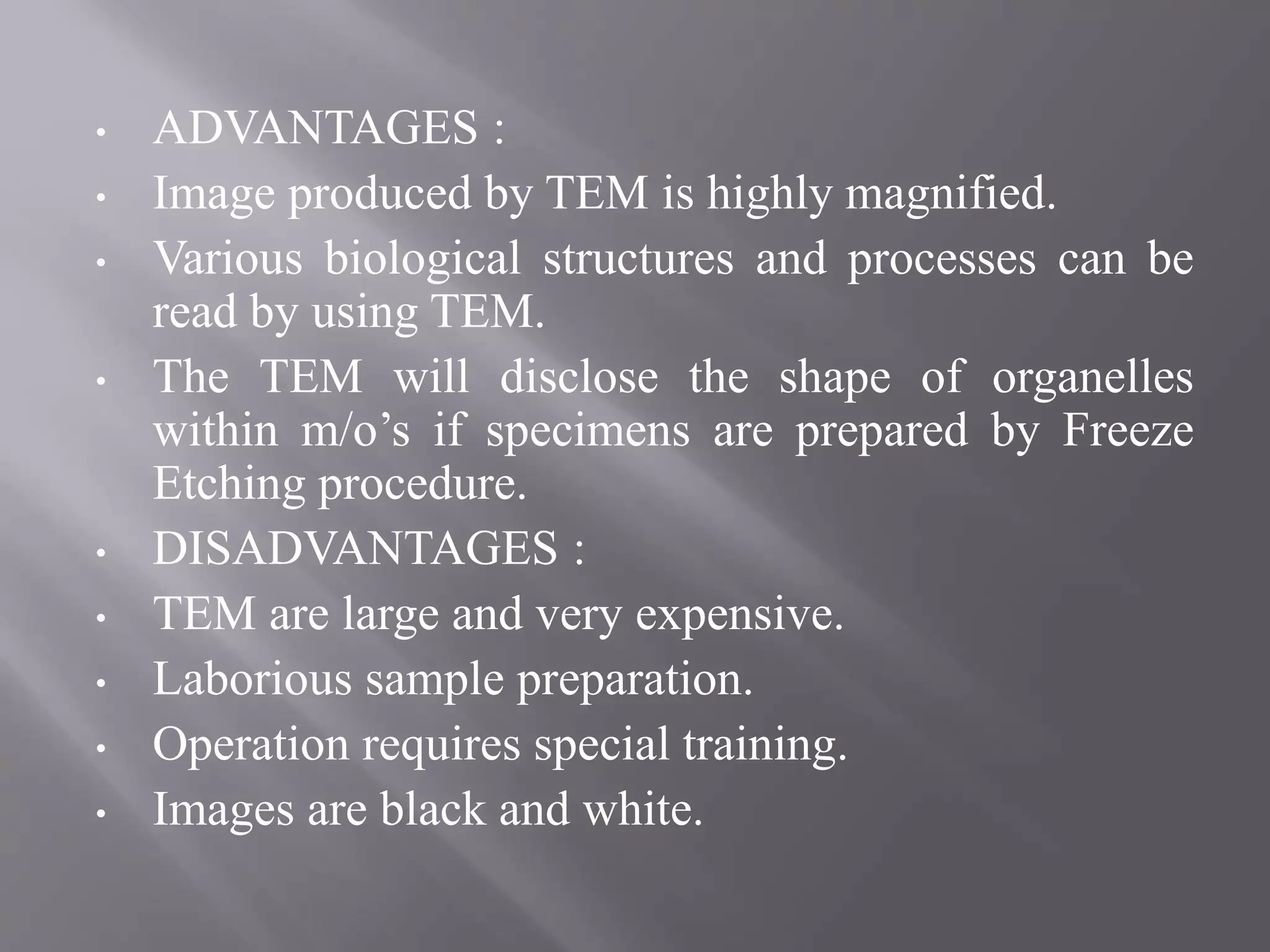 • ADVANTAGES :
• Image produced by TEM is highly magnified.
• Various biological structures and processes can be
read by using TEM.
• The TEM will disclose the shape of organelles
within m/o’s if specimens are prepared by Freeze
Etching procedure.
• DISADVANTAGES :
• TEM are large and very expensive.
• Laborious sample preparation.
• Operation requires special training.
• Images are black and white.
 