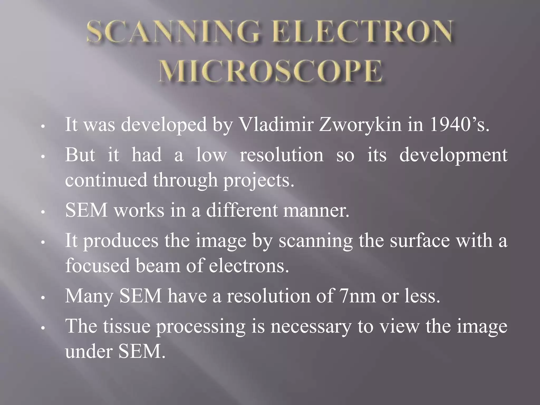 • It was developed by Vladimir Zworykin in 1940’s.
• But it had a low resolution so its development
continued through projects.
• SEM works in a different manner.
• It produces the image by scanning the surface with a
focused beam of electrons.
• Many SEM have a resolution of 7nm or less.
• The tissue processing is necessary to view the image
under SEM.
 