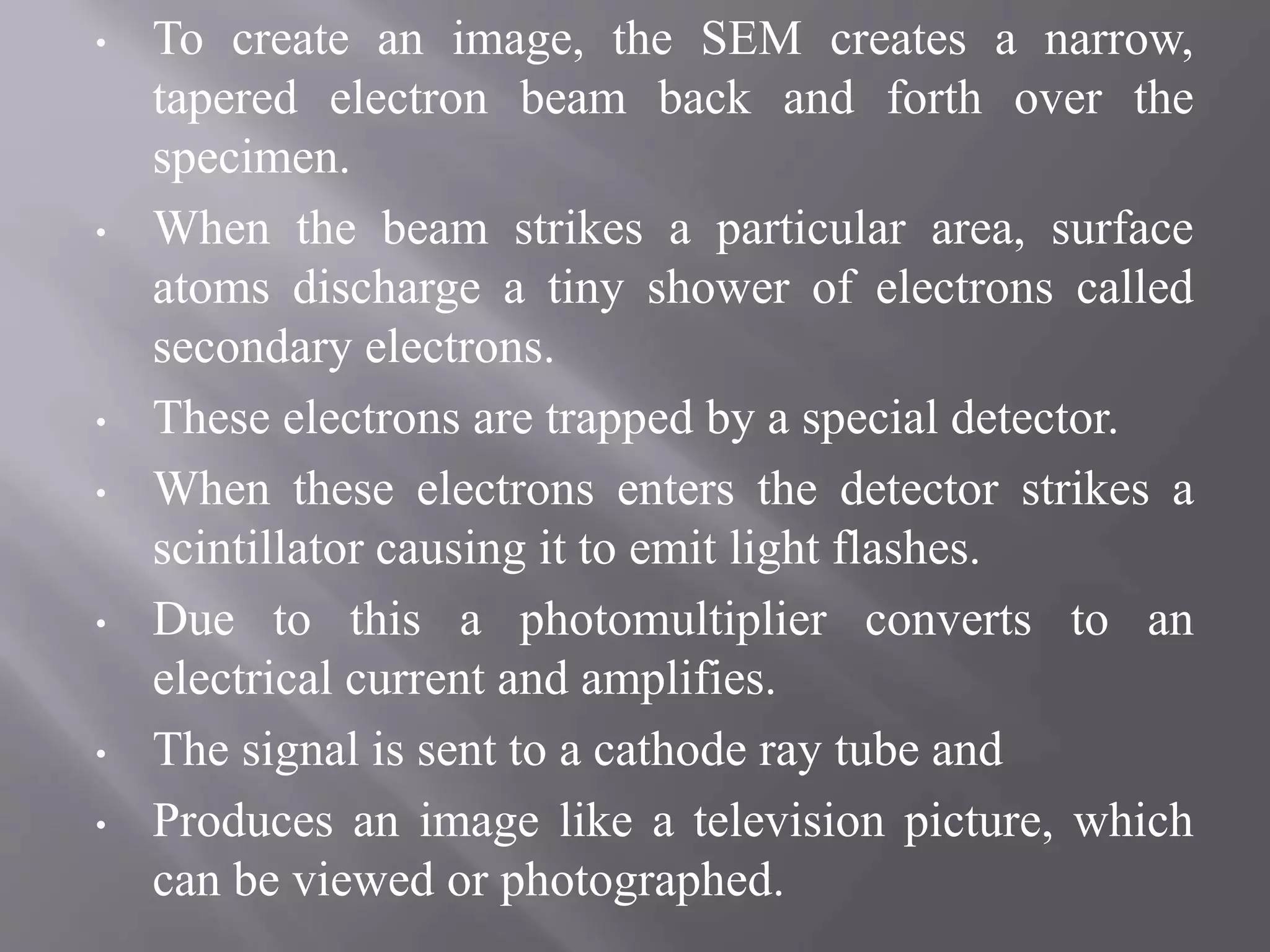 • To create an image, the SEM creates a narrow,
tapered electron beam back and forth over the
specimen.
• When the beam strikes a particular area, surface
atoms discharge a tiny shower of electrons called
secondary electrons.
• These electrons are trapped by a special detector.
• When these electrons enters the detector strikes a
scintillator causing it to emit light flashes.
• Due to this a photomultiplier converts to an
electrical current and amplifies.
• The signal is sent to a cathode ray tube and
• Produces an image like a television picture, which
can be viewed or photographed.
 