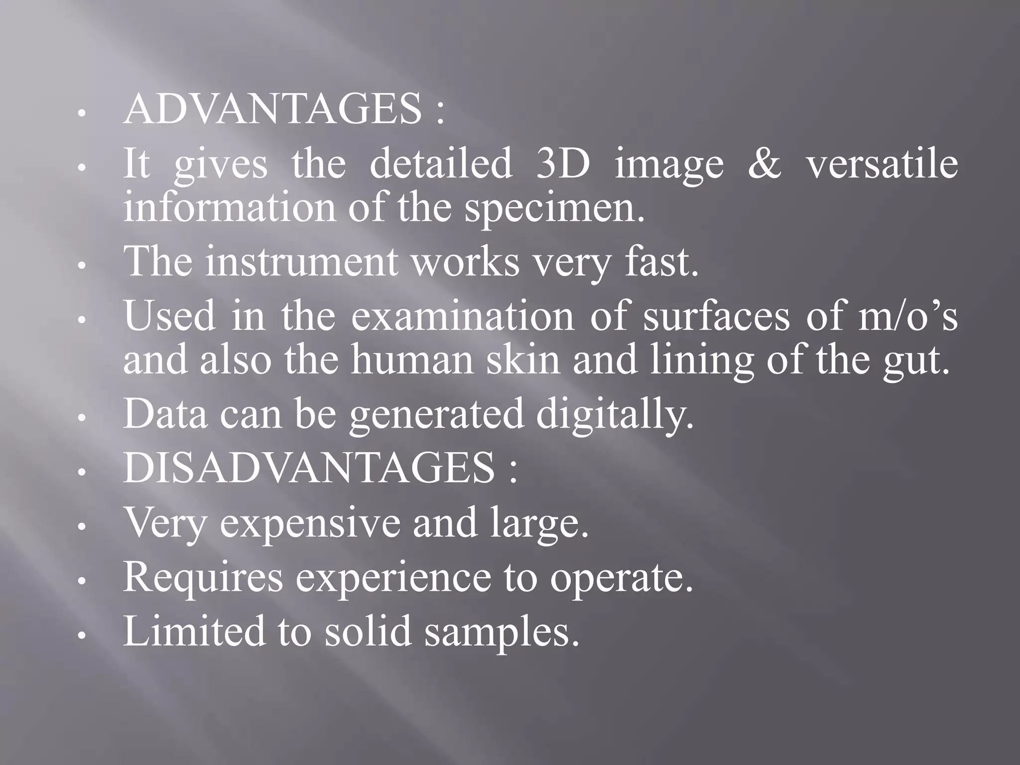 • ADVANTAGES :
• It gives the detailed 3D image & versatile
information of the specimen.
• The instrument works very fast.
• Used in the examination of surfaces of m/o’s
and also the human skin and lining of the gut.
• Data can be generated digitally.
• DISADVANTAGES :
• Very expensive and large.
• Requires experience to operate.
• Limited to solid samples.
 