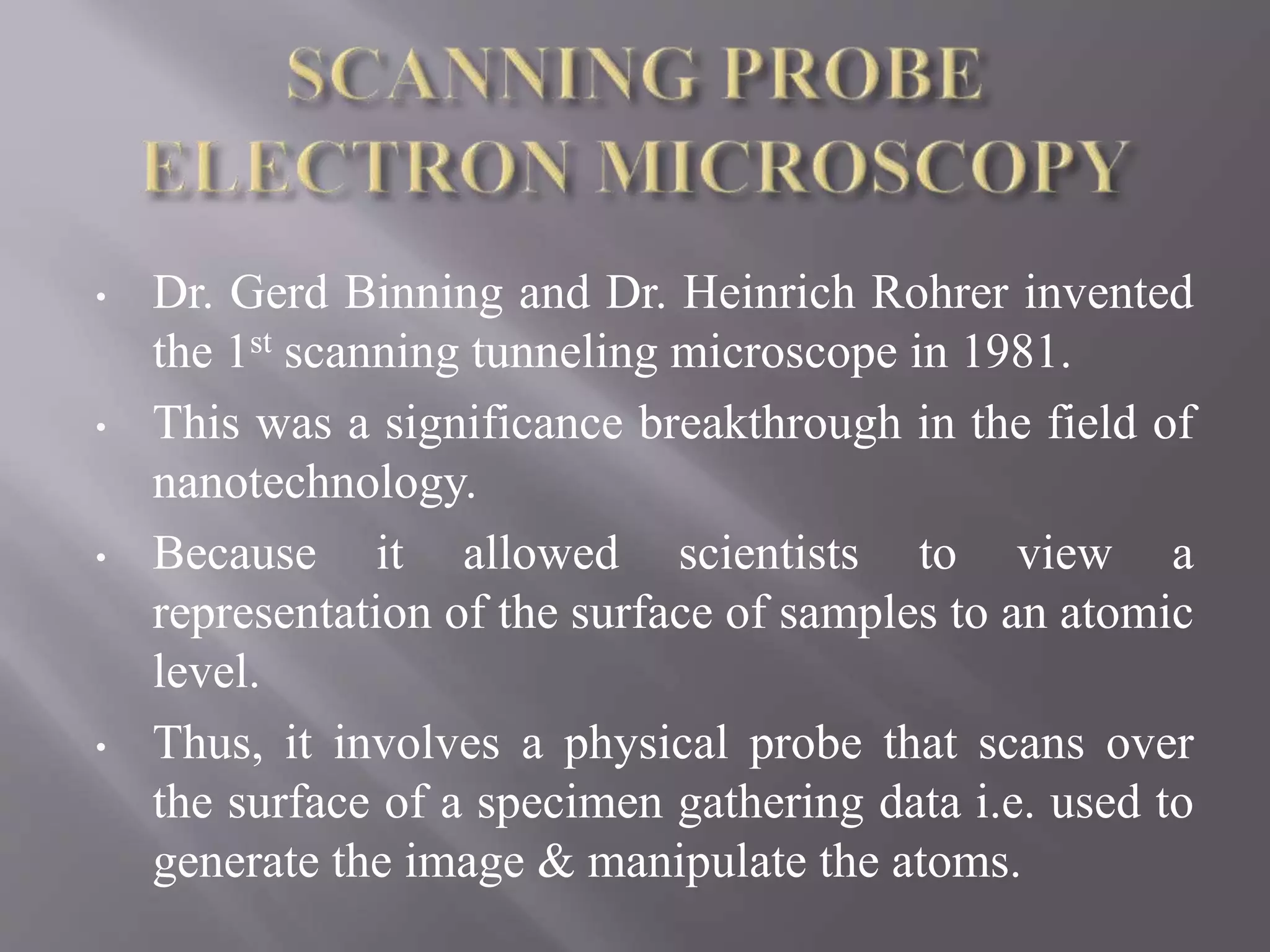 • Dr. Gerd Binning and Dr. Heinrich Rohrer invented
the 1st scanning tunneling microscope in 1981.
• This was a significance breakthrough in the field of
nanotechnology.
• Because it allowed scientists to view a
representation of the surface of samples to an atomic
level.
• Thus, it involves a physical probe that scans over
the surface of a specimen gathering data i.e. used to
generate the image & manipulate the atoms.
 