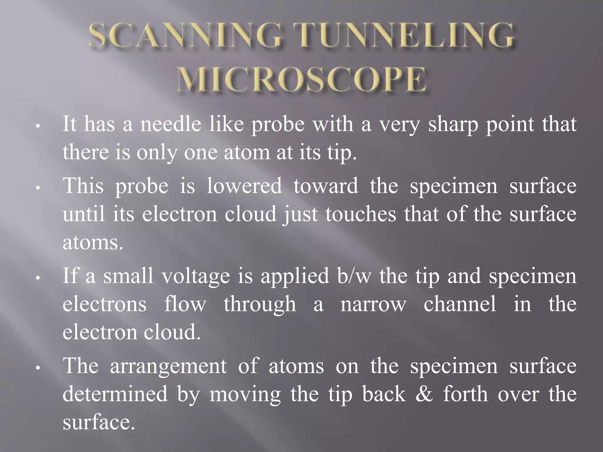• It has a needle like probe with a very sharp point that
there is only one atom at its tip.
• This probe is lowered toward the specimen surface
until its electron cloud just touches that of the surface
atoms.
• If a small voltage is applied b/w the tip and specimen
electrons flow through a narrow channel in the
electron cloud.
• The arrangement of atoms on the specimen surface
determined by moving the tip back & forth over the
surface.
 