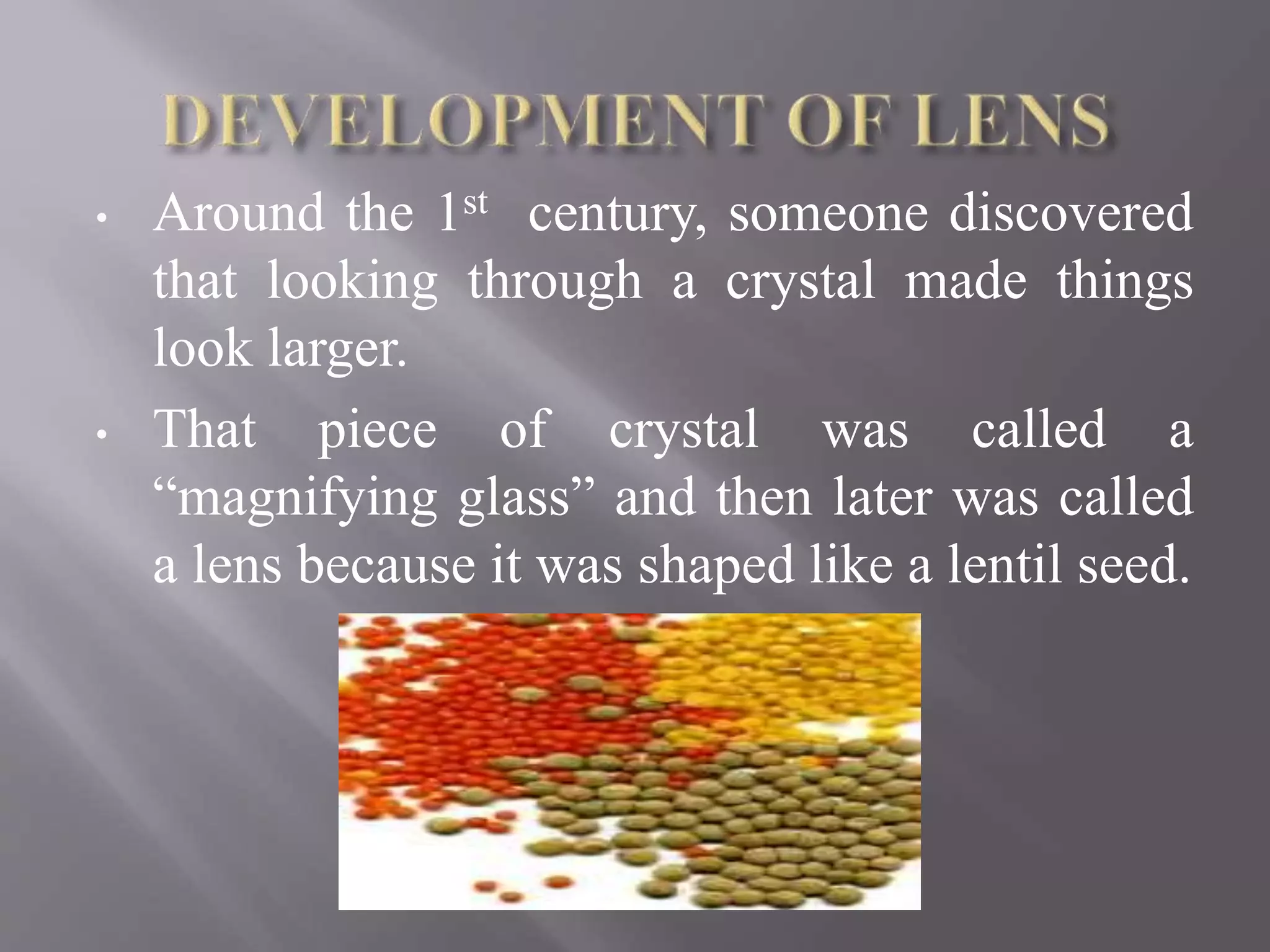 • Around the 1st century, someone discovered
that looking through a crystal made things
look larger.
• That piece of crystal was called a
“magnifying glass” and then later was called
a lens because it was shaped like a lentil seed.
 