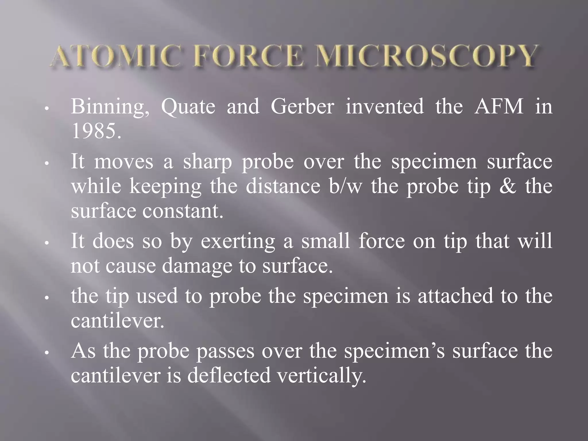 • Binning, Quate and Gerber invented the AFM in
1985.
• It moves a sharp probe over the specimen surface
while keeping the distance b/w the probe tip & the
surface constant.
• It does so by exerting a small force on tip that will
not cause damage to surface.
• the tip used to probe the specimen is attached to the
cantilever.
• As the probe passes over the specimen’s surface the
cantilever is deflected vertically.
 