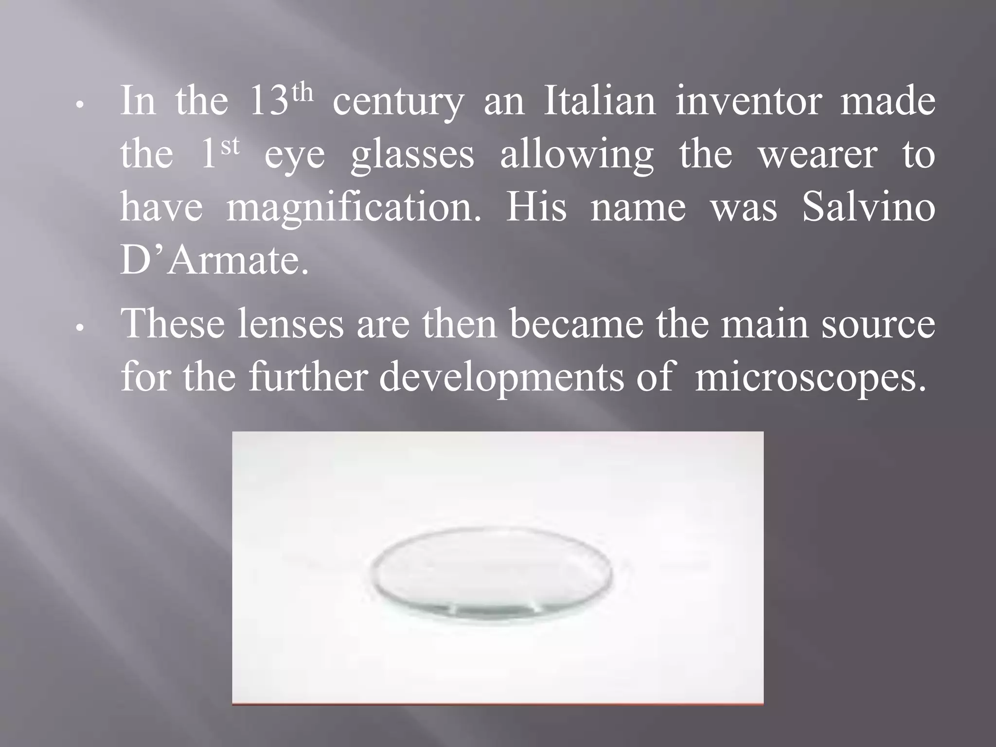 • In the 13th century an Italian inventor made
the 1st eye glasses allowing the wearer to
have magnification. His name was Salvino
D’Armate.
• These lenses are then became the main source
for the further developments of microscopes.
 