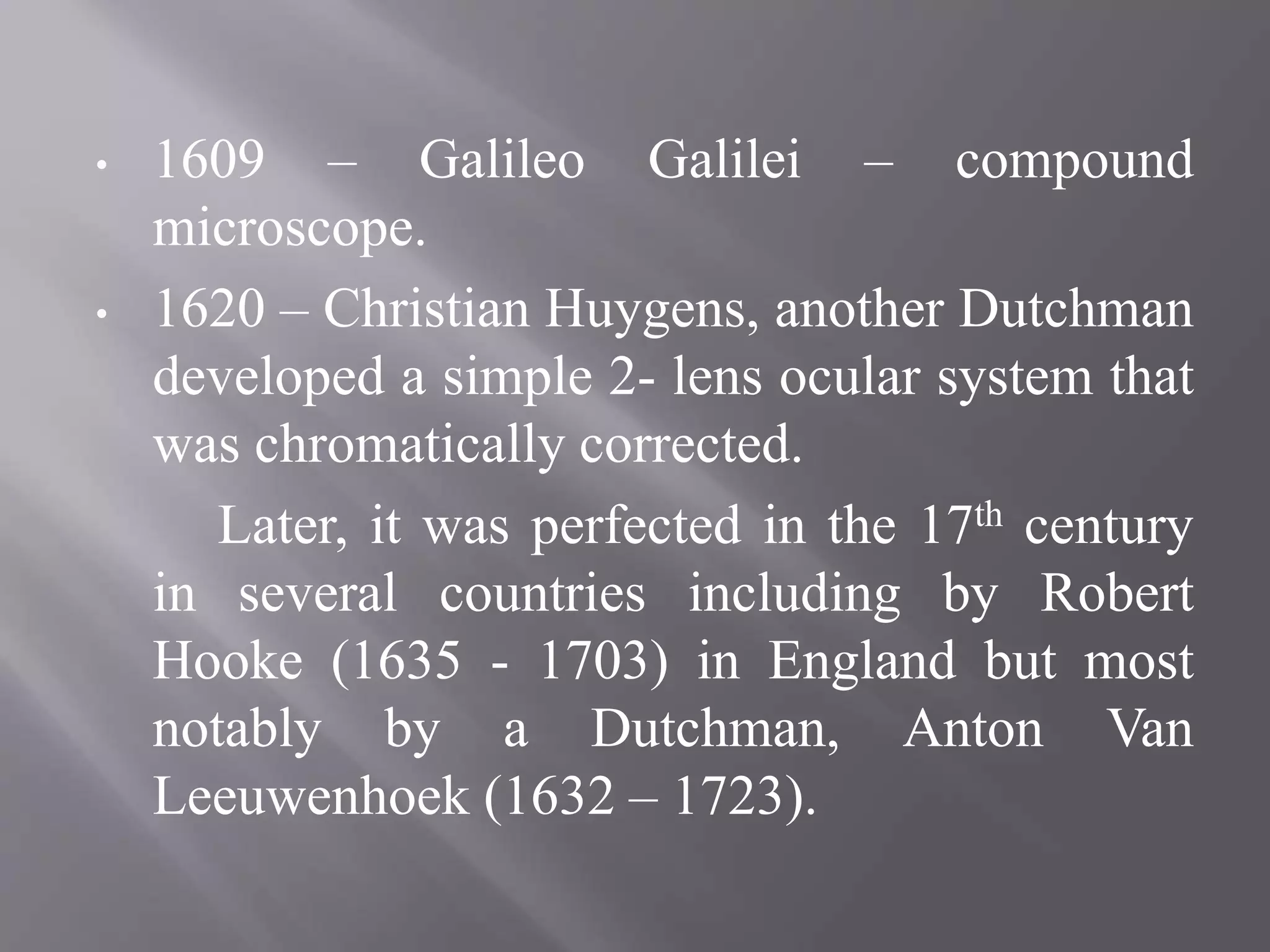 • 1609 – Galileo Galilei – compound
microscope.
• 1620 – Christian Huygens, another Dutchman
developed a simple 2- lens ocular system that
was chromatically corrected.
Later, it was perfected in the 17th century
in several countries including by Robert
Hooke (1635 - 1703) in England but most
notably by a Dutchman, Anton Van
Leeuwenhoek (1632 – 1723).
 