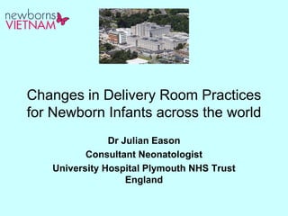 Changes in Delivery Room Practices
for Newborn Infants across the world
Dr Julian Eason
Consultant Neonatologist
University Hospital Plymouth NHS Trust
England
 