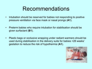 Recommendations
• Intubation should be reserved for babies not responding to positive
pressure ventilation via face mask or nasal prongs (A1).
• Preterm babies who require intubation for stabilisation should be
given surfactant (B1).
• Plastic bags or occlusive wrapping under radiant warmers should be
used during stabilisation in the delivery suite for babies <28 weeks’
gestation to reduce the risk of hypothermia (A1).
 