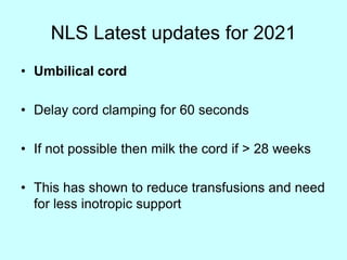 NLS Latest updates for 2021
• Umbilical cord
• Delay cord clamping for 60 seconds
• If not possible then milk the cord if > 28 weeks
• This has shown to reduce transfusions and need
for less inotropic support
 