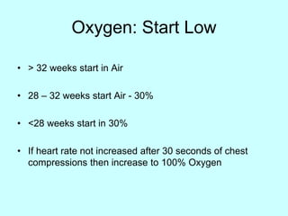 Oxygen: Start Low
• > 32 weeks start in Air
• 28 – 32 weeks start Air - 30%
• <28 weeks start in 30%
• If heart rate not increased after 30 seconds of chest
compressions then increase to 100% Oxygen
 