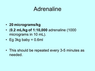 Adrenaline
• 20 micrograms/kg
• (0.2 mL/kg of 1:10,000 adrenaline (1000
micrograms in 10 mL).
• Eg 3kg baby = 0.6ml
• This should be repeated every 3-5 minutes as
needed.
 