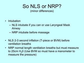 So NLS or NRP?
(minor differences)
• Intubation
– NLS intubate if you can or use Laryngeal Mask
Airway
– NRP intubate before massage
• NLS 2-3 second inflation (T-piece or BVM) before
ventilation breaths
• NRP normal length ventilation breaths but must measure
to 25cm H20 (Use BVM so must have a manometer to
measure the pressure)
 
