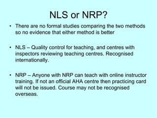 NLS or NRP?
• There are no formal studies comparing the two methods
so no evidence that either method is better
• NLS – Quality control for teaching, and centres with
inspectors reviewing teaching centres. Recognised
internationally.
• NRP – Anyone with NRP can teach with online instructor
training. If not an official AHA centre then practicing card
will not be issued. Course may not be recognised
overseas.
 