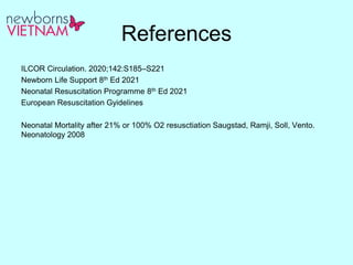 References
ILCOR Circulation. 2020;142:S185–S221
Newborn Life Support 8th Ed 2021
Neonatal Resuscitation Programme 8th Ed 2021
European Resuscitation Gyidelines
Neonatal Mortality after 21% or 100% O2 resusctiation Saugstad, Ramji, Soll, Vento.
Neonatology 2008
 