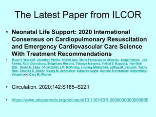 The Latest Paper from ILCOR
• Neonatal Life Support: 2020 International
Consensus on Cardiopulmonary Resuscitation
and Emergency Cardiovascular Care Science
With Treatment Recommendations
• Myra H. Wyckoff, Jonathan Wyllie, Khalid Aziz, Maria Fernanda de Almeida, Jorge Fabres, Joe
Fawke, Ruth Guinsburg, Shigeharu Hosono, Tetsuya Isayama, Vishal S. Kapadia, Han-Suk
Kim, Helen G. Liley, Christopher J.D. McKinlay, Lindsay Mildenhall, Jeffrey M. Perlman, Yacov
Rabi, Charles C. Roehr, Georg M. Schmölzer, Edgardo Szyld, Daniele Trevisanuto, Sithembiso
Velaphi and Gary M. Weiner
• Circulation. 2020;142:S185–S221
• https://www.ahajournals.org/doi/epub/10.1161/CIR.0000000000000895
 