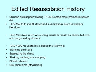 Edited Resuscitation History
• Chinese philosopher ‘Hwang Ti’ 2698 noted more premature babies
die
• 1472 Mouth to mouth described in a newborn infant in western
literature
• 1745 Midwives in UK were using mouth to mouth on babies but was
not recognised by doctors!
• 1850-1890 resuscitation included the following:
• Swinging the infant
• Squeezing the chest
• Shaking, rubbing and slapping
• Electric shocks
• Oral stimulants (strychnine)
 
