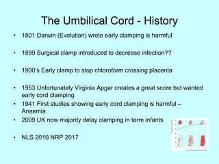 The Umbilical Cord - History
• 1801 Darwin (Evolution) wrote early clamping is harmful
• 1899 Surgical clamp introduced to decrease infection??
• 1900’s Early clamp to stop chloroform crossing placenta
• 1953 Unfortunately Virginia Apgar creates a great score but wanted
early cord clamping
• 1941 First studies showing early cord clamping is harmful –
Anaemia
• 2009 UK now majority delay clamping in term infants
• NLS 2010 NRP 2017
 