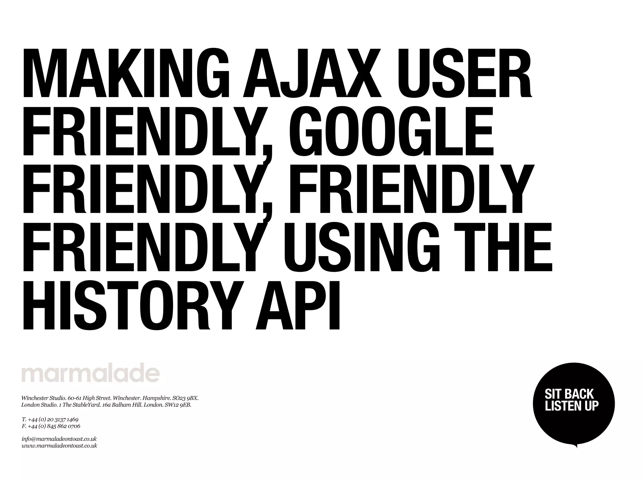 MAKING AJAX USER
FRIENDLY, GOOGLE
FRIENDLY, FRIENDLY
FRIENDLY USING THE
HISTORY API
Winchester Studio. 60­61 High Street. Winchester. Hampshire. SO23 9BX.   SIT BACK /
                                                                          SIT BACK
London Studio. 1 The StableYard. 16a Balham Hill. London. SW12 9EB.
                                                                         LISTENUP
                                                                          LISTEN UP
T. +44 (0) 20 3137 1469 
F. +44 (0) 845 862 0706

info@marmaladeontoast.co.uk
www.marmaladeontoast.co.uk
 