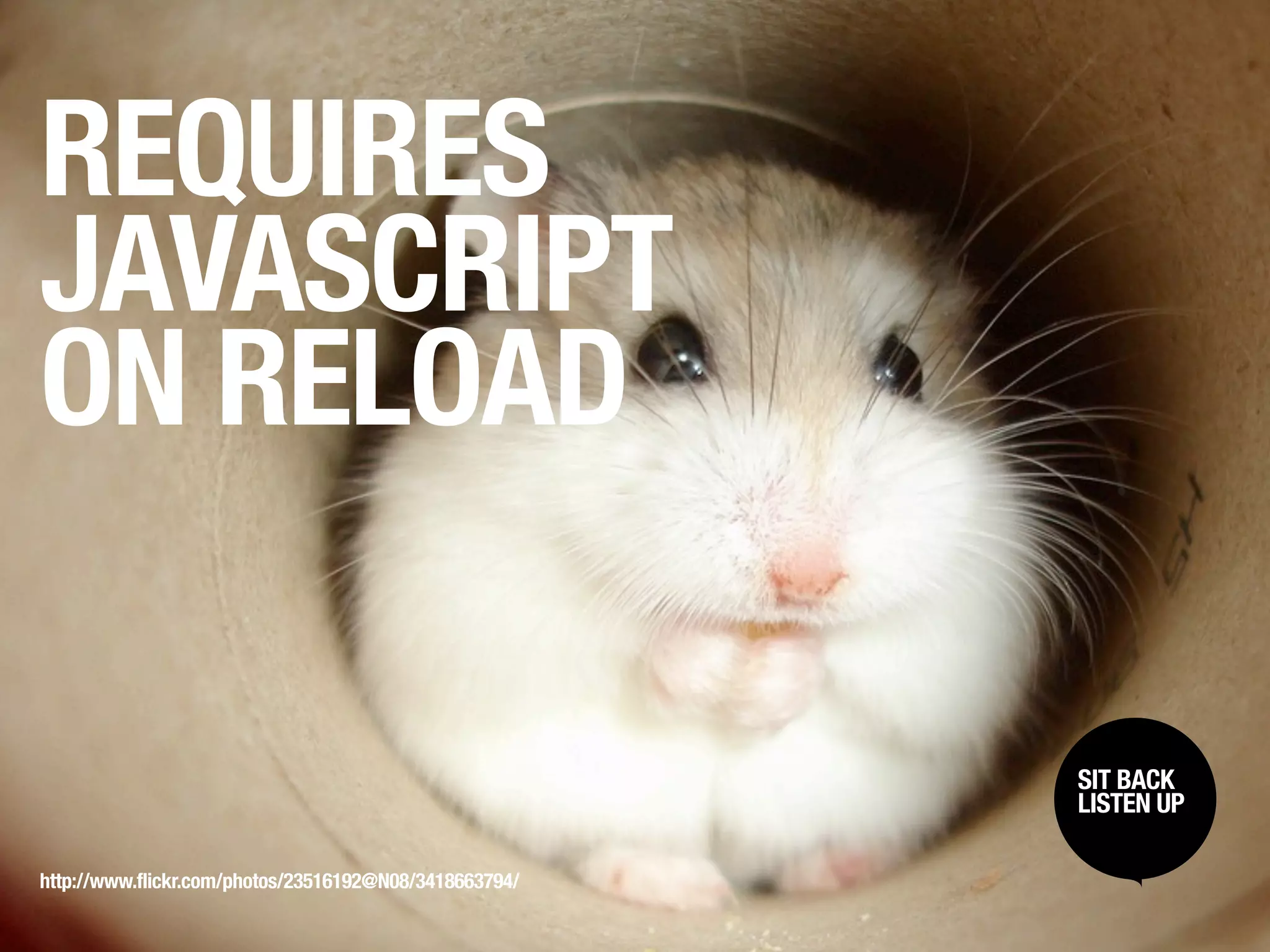 REQUIRES
JAVASCRIPT
ON RELOAD

                                                        SIT BACK /
                                                         SIT BACK
                                                        LISTENUP
                                                         LISTEN UP



http://www.flickr.com/photos/23516192@N08/3418663794/
 