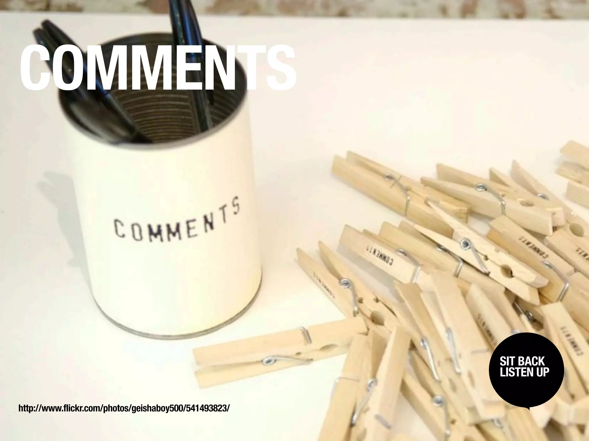 COMMENTS



                                                       SIT BACK /
                                                        SIT BACK
                                                       LISTENUP
                                                        LISTEN UP



http://www.flickr.com/photos/geishaboy500/541493823/
 