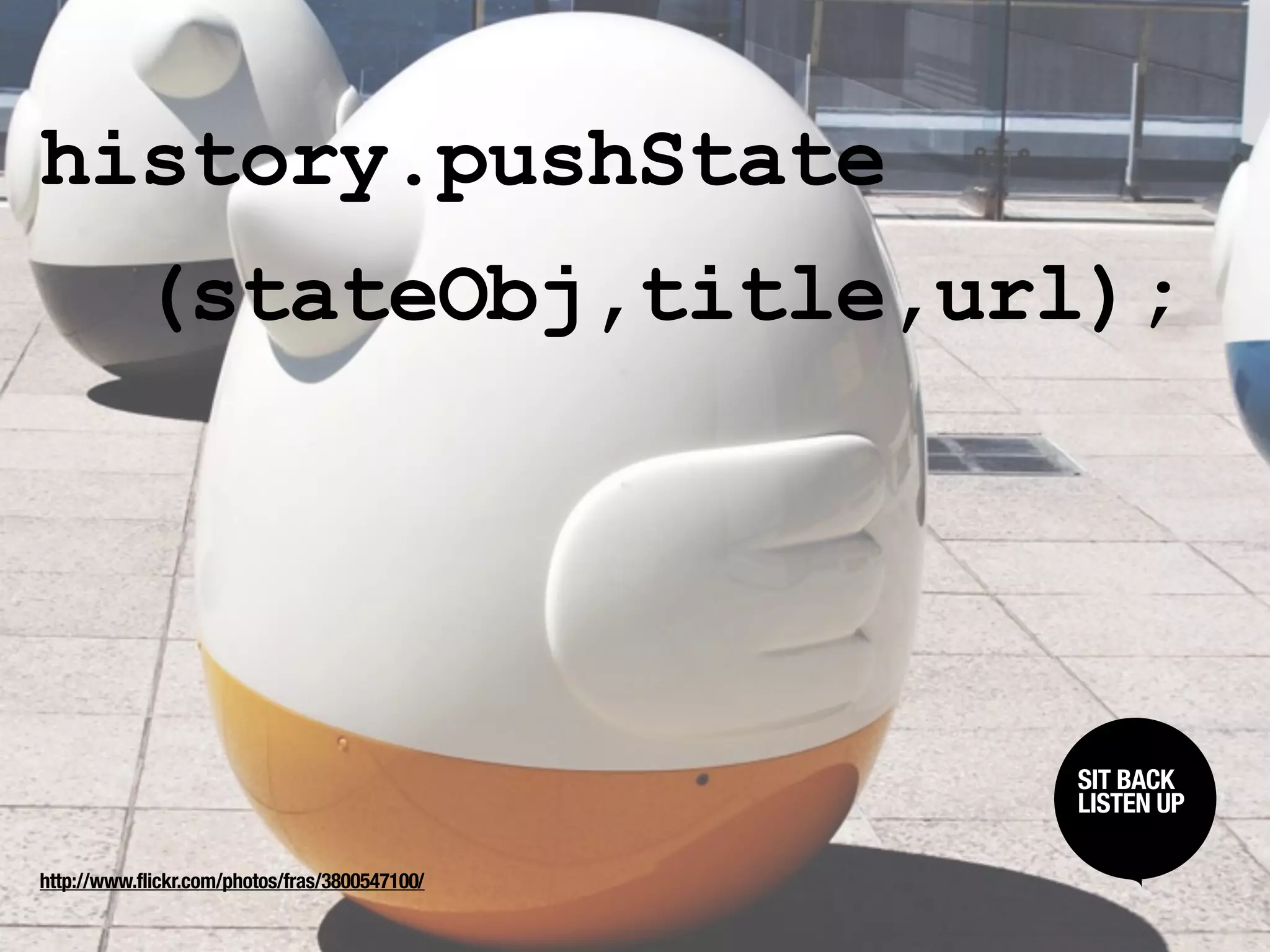 history.pushState
           (stateObj,title,url);




                                                SIT BACK /
                                                 SIT BACK
                                                LISTENUP
                                                 LISTEN UP



http://www.flickr.com/photos/fras/3800547100/
 