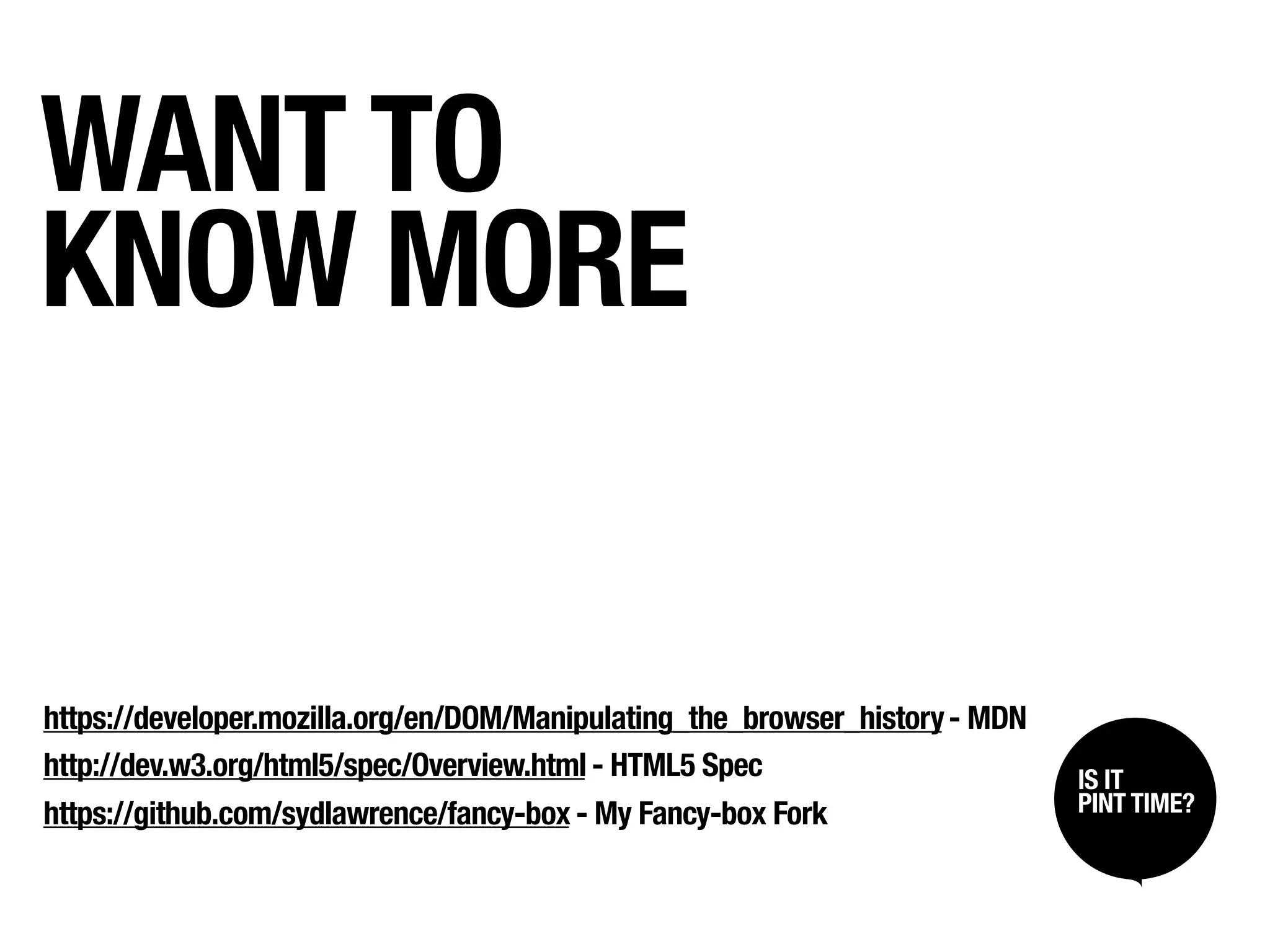 WANT TO
KNOW MORE


https://developer.mozilla.org/en/DOM/Manipulating_the_browser_history - MDN
http://dev.w3.org/html5/spec/Overview.html - HTML5 Spec                       IS IT /
                                                                               SIT BACK
                                                                               LISTEN UP
                                                                              PINT TIME?
https://github.com/sydlawrence/fancy-box - My Fancy-box Fork
 