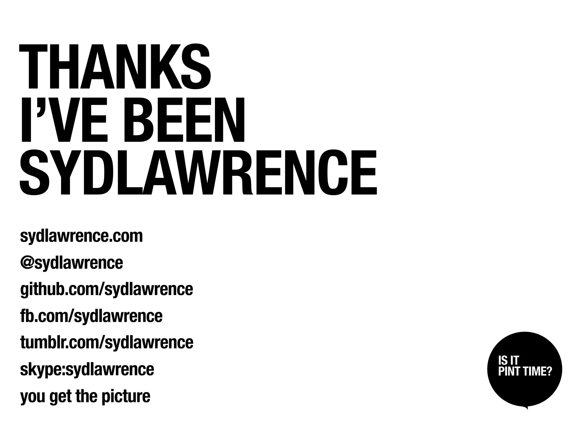 THANKS
I’VE BEEN
SYDLAWRENCE
sydlawrence.com
@sydlawrence
github.com/sydlawrence
fb.com/sydlawrence
tumblr.com/sydlawrence
                         IS IT /
                          SIT BACK
skype:sydlawrence         LISTEN UP
                         PINT TIME?

you get the picture
 