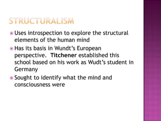  Uses introspection to explore the structural
  elements of the human mind
 Has its basis in Wundt’s European
  perspective. Titchener established this
  school based on his work as Wudt’s student in
  Germany
 Sought to identify what the mind and
  consciousness were
 