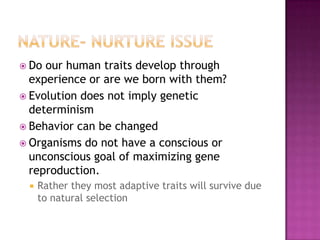  Do our human traits develop through
  experience or are we born with them?
 Evolution does not imply genetic
  determinism
 Behavior can be changed
 Organisms do not have a conscious or
  unconscious goal of maximizing gene
  reproduction.
    Rather they most adaptive traits will survive due
     to natural selection
 