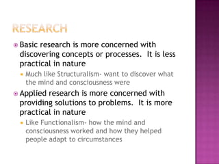  Basicresearch is more concerned with
 discovering concepts or processes. It is less
 practical in nature
    Much like Structuralism- want to discover what
     the mind and consciousness were
 Appliedresearch is more concerned with
 providing solutions to problems. It is more
 practical in nature
    Like Functionalism- how the mind and
     consciousness worked and how they helped
     people adapt to circumstances
 