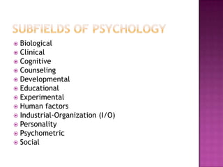  Biological
 Clinical
 Cognitive
 Counseling
 Developmental
 Educational
 Experimental
 Human factors
 Industrial-Organization (I/O)
 Personality
 Psychometric
 Social
 