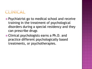  Psychiatrist go to medical school and receive
  training in the treatment of psychological
  disorders during a special residency and they
  can prescribe drugs
 Clinical psychologists earns a Ph.D. and
  practice different psychologically based
  treatments, or psychotherapies.
 