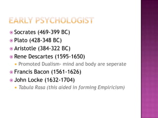  Socrates  (469-399 BC)
 Plato (428-348 BC)
 Aristotle (384-322 BC)
 Rene Descartes (1595-1650)
    Promoted Dualism- mind and body are seperate
 FrancisBacon (1561-1626)
 John Locke (1632-1704)
    Tabula Rasa (this aided in forming Empiricism)
 
