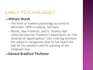  William   Wundt
    The birth of modern psychology occurred in
     December 1879 in Leipzig, Germany
    Wundt, Max Friedrich, and G. Stanley Hall
     collected data for Friedrich’s dissertation on “the
     duration of apperception” (the time lag between
     the subject's recognition that he has heard the
     ball hit the platform and his pressing of the
     telegraph key)
 Edward    Bradford Titchener
 