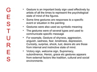 G   • Gesture is an important body sign used effectively by
      artists of all the times to represent the psychological

E     state of mind of the figures.
    • Some time gestures are responses to a specific

S     event or situation in the painting
    • Gestures were also used as symbolic meaning

T   • The gestures were of several types and used to
      communicate specific message

U   • For example, Gesture of shyness, aggression,
      anguish, sadness, fear, loneliness, depression,
R     Curiosity, surprise, shock, lust, desire etc are those
      from internal and instinctive state of mind.

E   • Victory sign, welcome sign, Supremacy,
      subordinence, Heroic, grace etc gestures appears

S     from external factors like tradition, cultural and social
      environments.
 