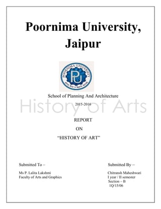 Poornima University,
Jaipur
School of Planning And Architecture
2015-2016
REPORT
ON
―HISTORY OF ART‖
Submitted To – Submitted By –
Ms P. Lalita Lakshmi Chitransh Maheshwari
Faculty of Arts and Graphics І year / ІІ semester
Section – B
1Q/15/06
 
