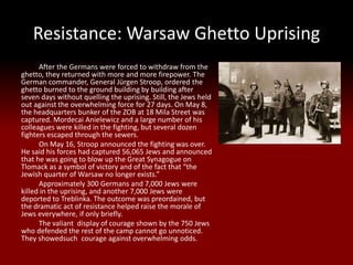 Resistance: Warsaw Ghetto Uprising
      After the Germans were forced to withdraw from the
ghetto, they returned with more and more firepower. The
German commander, General Jürgen Stroop, ordered the
ghetto burned to the ground building by building after
seven days without quelling the uprising. Still, the Jews held
out against the overwhelming force for 27 days. On May 8,
the headquarters bunker of the ZOB at 18 Mila Street was
captured. Mordecai Anielewicz and a large number of his
colleagues were killed in the fighting, but several dozen
fighters escaped through the sewers.
      On May 16, Stroop announced the fighting was over.
He said his forces had captured 56,065 Jews and announced
that he was going to blow up the Great Synagogue on
Tlomack as a symbol of victory and of the fact that “the
Jewish quarter of Warsaw no longer exists.”
      Approximately 300 Germans and 7,000 Jews were
killed in the uprising, and another 7,000 Jews were
deported to Treblinka. The outcome was preordained, but
the dramatic act of resistance helped raise the morale of
Jews everywhere, if only briefly.
      The valiant display of courage shown by the 750 Jews
who defended the rest of the camp cannot go unnoticed.
They showedsuch courage against overwhelming odds.
 