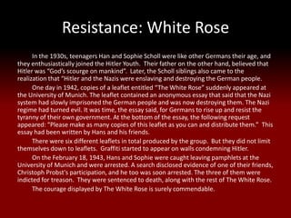 Resistance: White Rose
      In the 1930s, teenagers Han and Sophie Scholl were like other Germans their age, and
they enthusiastically joined the Hitler Youth. Their father on the other hand, believed that
Hitler was “God’s scourge on mankind”. Later, the Scholl siblings also came to the
realization that “Hitler and the Nazis were enslaving and destroying the German people.
      One day in 1942, copies of a leaflet entitled “The White Rose” suddenly appeared at
the University of Munich. The leaflet contained an anonymous essay that said that the Nazi
system had slowly imprisoned the German people and was now destroying them. The Nazi
regime had turned evil. It was time, the essay said, for Germans to rise up and resist the
tyranny of their own government. At the bottom of the essay, the following request
appeared: “Please make as many copies of this leaflet as you can and distribute them.” This
essay had been written by Hans and his friends.
      There were six different leaflets in total produced by the group. But they did not limit
themselves down to leaflets. Graffiti started to appear on walls condemning Hitler.
      On the February 18, 1943, Hans and Sophie were caught leaving pamphlets at the
University of Munich and were arrested. A search disclosed evidence of one of their friends,
Christoph Probst's participation, and he too was soon arrested. The three of them were
indicted for treason. They were sentenced to death, along with the rest of The White Rose.
      The courage displayed by The White Rose is surely commendable.
 