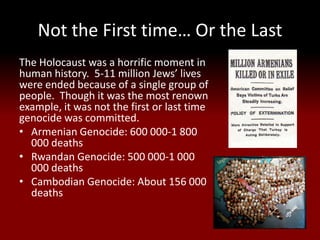 Not the First time… Or the Last
The Holocaust was a horrific moment in
human history. 5-11 million Jews’ lives
were ended because of a single group of
people. Though it was the most renown
example, it was not the first or last time
genocide was committed.
• Armenian Genocide: 600 000-1 800
  000 deaths
• Rwandan Genocide: 500 000-1 000
  000 deaths
• Cambodian Genocide: About 156 000
  deaths
 