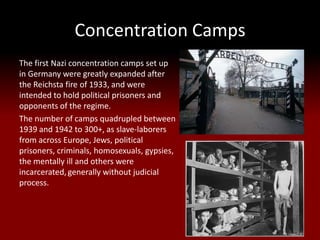 Concentration Camps
The first Nazi concentration camps set up
in Germany were greatly expanded after
the Reichsta fire of 1933, and were
intended to hold political prisoners and
opponents of the regime.
The number of camps quadrupled between
1939 and 1942 to 300+, as slave-laborers
from across Europe, Jews, political
prisoners, criminals, homosexuals, gypsies,
the mentally ill and others were
incarcerated, generally without judicial
process.
 