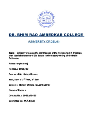 DR. BHIM RAO AMBEDKAR COLLEGE
(UNIVERSITY OF DELHI)
Topic :- Critically evaluate the significance of the Persian Tarikh Tradition
with special reference to Zia Barani in the history writing of the Delhi
Sultanate
Name :- Piyush Raj
Roll No. :- 1966/20
Course :- B.A. History Honors
Year/Sem :- 2nd
Year /3rd
Sem
Subject :- History of India (c.1200-1500)
Name of Paper :-
Contact No. :- 9955271469
Submitted to :- M.K. Singh
 