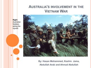 AUSTRALIA’S INVOLVEMENT IN THE
VIETNAM WAR
By: Hasan Mohammed, Koshin Jama,
Abdullah Arab and Ahmad Abdullah
Right:
Australian
Soldiers
aiding the
injured.
 