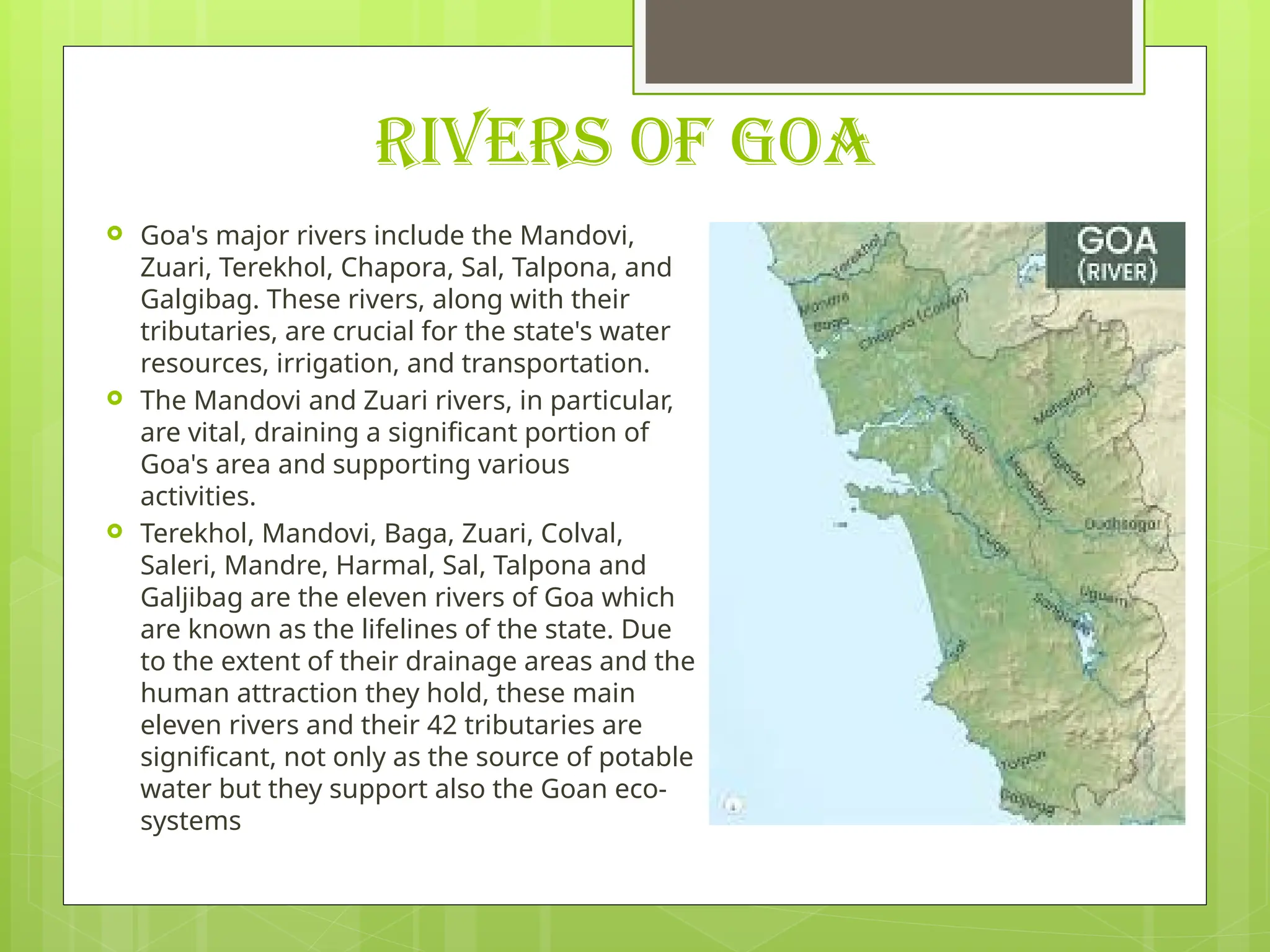 RIVERS OF GOA
 Goa's major rivers include the Mandovi,
Zuari, Terekhol, Chapora, Sal, Talpona, and
Galgibag. These rivers, along with their
tributaries, are crucial for the state's water
resources, irrigation, and transportation.
 The Mandovi and Zuari rivers, in particular,
are vital, draining a significant portion of
Goa's area and supporting various
activities.
 Terekhol, Mandovi, Baga, Zuari, Colval,
Saleri, Mandre, Harmal, Sal, Talpona and
Galjibag are the eleven rivers of Goa which
are known as the lifelines of the state. Due
to the extent of their drainage areas and the
human attraction they hold, these main
eleven rivers and their 42 tributaries are
significant, not only as the source of potable
water but they support also the Goan eco-
systems
 