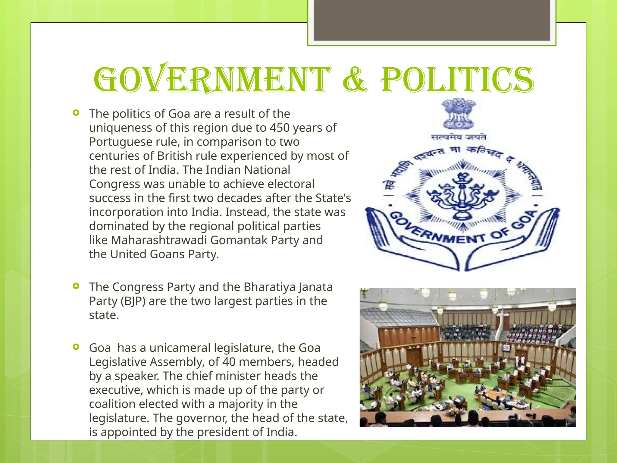GOVERNMENT & POLITICS
 The politics of Goa are a result of the
uniqueness of this region due to 450 years of
Portuguese rule, in comparison to two
centuries of British rule experienced by most of
the rest of India. The Indian National
Congress was unable to achieve electoral
success in the first two decades after the State's
incorporation into India. Instead, the state was
dominated by the regional political parties
like Maharashtrawadi Gomantak Party and
the United Goans Party.
 The Congress Party and the Bharatiya Janata
Party (BJP) are the two largest parties in the
state.
 Goa has a unicameral legislature, the Goa
Legislative Assembly, of 40 members, headed
by a speaker. The chief minister heads the
executive, which is made up of the party or
coalition elected with a majority in the
legislature. The governor, the head of the state,
is appointed by the president of India.
 