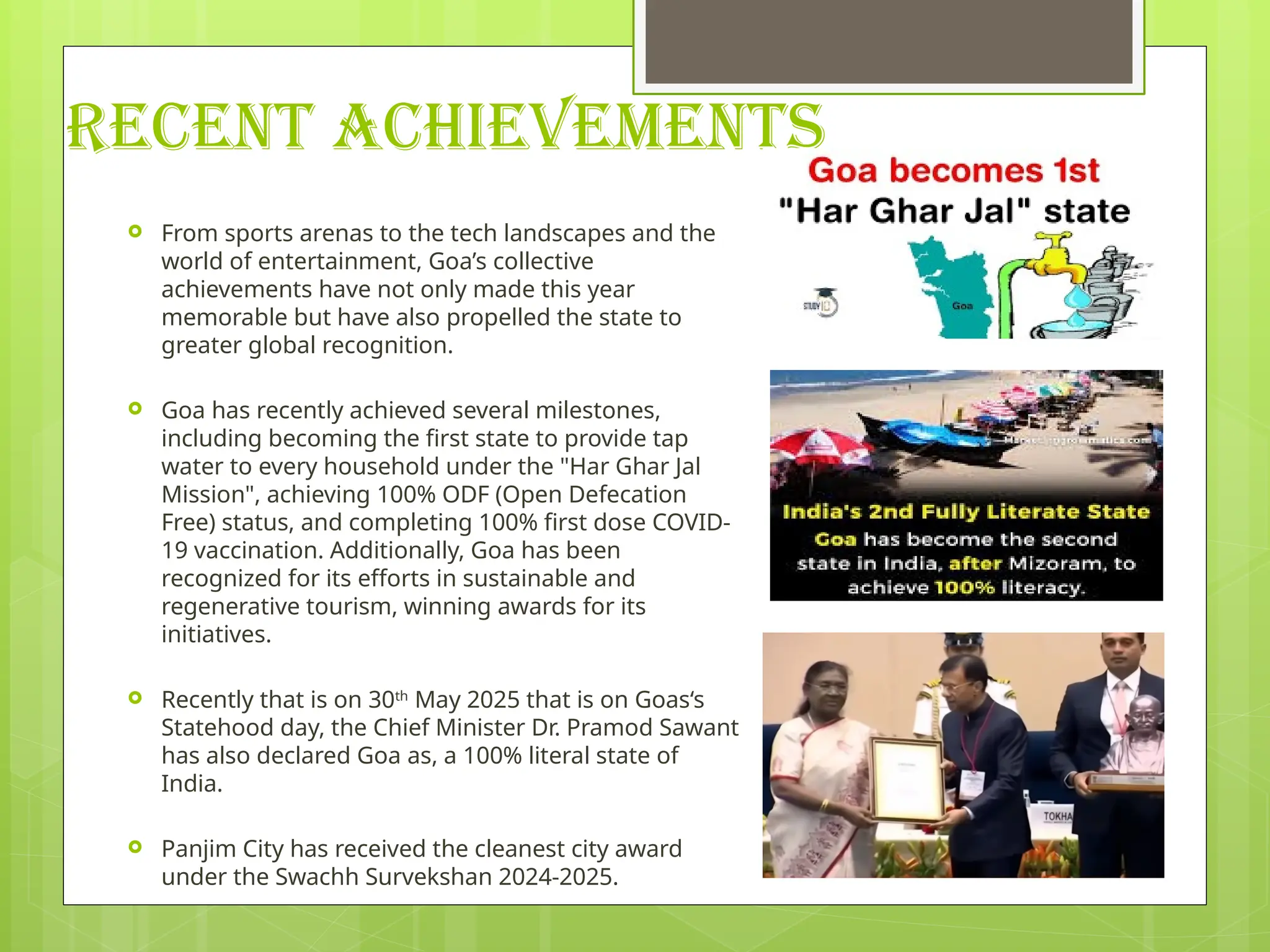 RECENT ACHIEVEMENTS
 From sports arenas to the tech landscapes and the
world of entertainment, Goa’s collective
achievements have not only made this year
memorable but have also propelled the state to
greater global recognition.
 Goa has recently achieved several milestones,
including becoming the first state to provide tap
water to every household under the "Har Ghar Jal
Mission", achieving 100% ODF (Open Defecation
Free) status, and completing 100% first dose COVID-
19 vaccination. Additionally, Goa has been
recognized for its efforts in sustainable and
regenerative tourism, winning awards for its
initiatives.
 Recently that is on 30th
May 2025 that is on Goas‘s
Statehood day, the Chief Minister Dr. Pramod Sawant
has also declared Goa as, a 100% literal state of
India.
 Panjim City has received the cleanest city award
under the Swachh Survekshan 2024-2025.
 