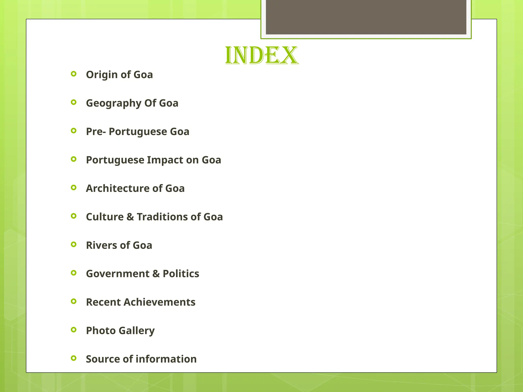 INDEX
 Origin of Goa
 Geography Of Goa
 Pre- Portuguese Goa
 Portuguese Impact on Goa
 Architecture of Goa
 Culture & Traditions of Goa
 Rivers of Goa
 Government & Politics
 Recent Achievements
 Photo Gallery
 Source of information
 