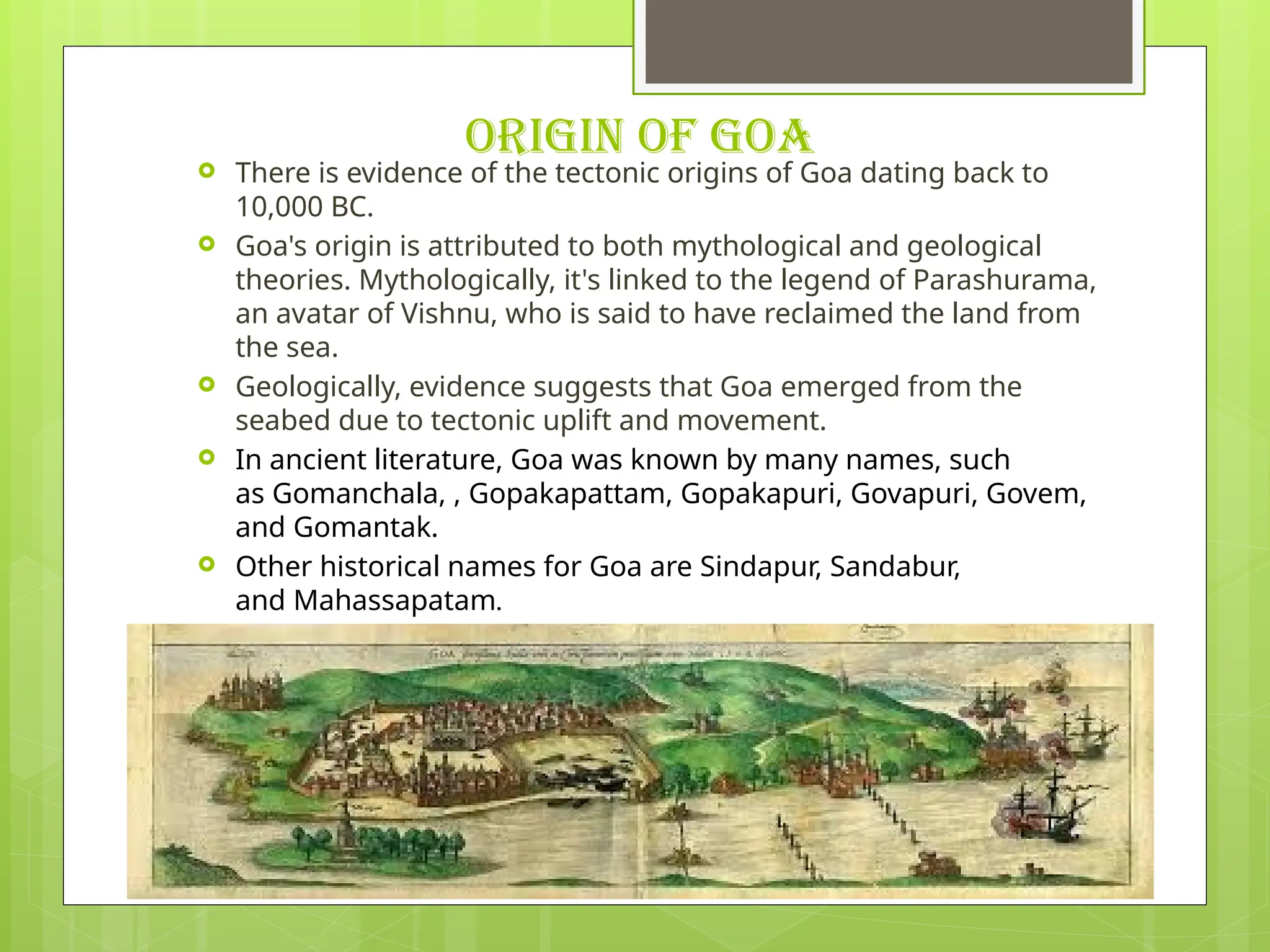 ORIGIN OF GOA
 There is evidence of the tectonic origins of Goa dating back to
10,000 BC.
 Goa's origin is attributed to both mythological and geological
theories. Mythologically, it's linked to the legend of Parashurama,
an avatar of Vishnu, who is said to have reclaimed the land from
the sea.
 Geologically, evidence suggests that Goa emerged from the
seabed due to tectonic uplift and movement.
 In ancient literature, Goa was known by many names, such
as Gomanchala, , Gopakapattam, Gopakapuri, Govapuri, Govem,
and Gomantak.
 Other historical names for Goa are Sindapur, Sandabur,
and Mahassapatam.
 