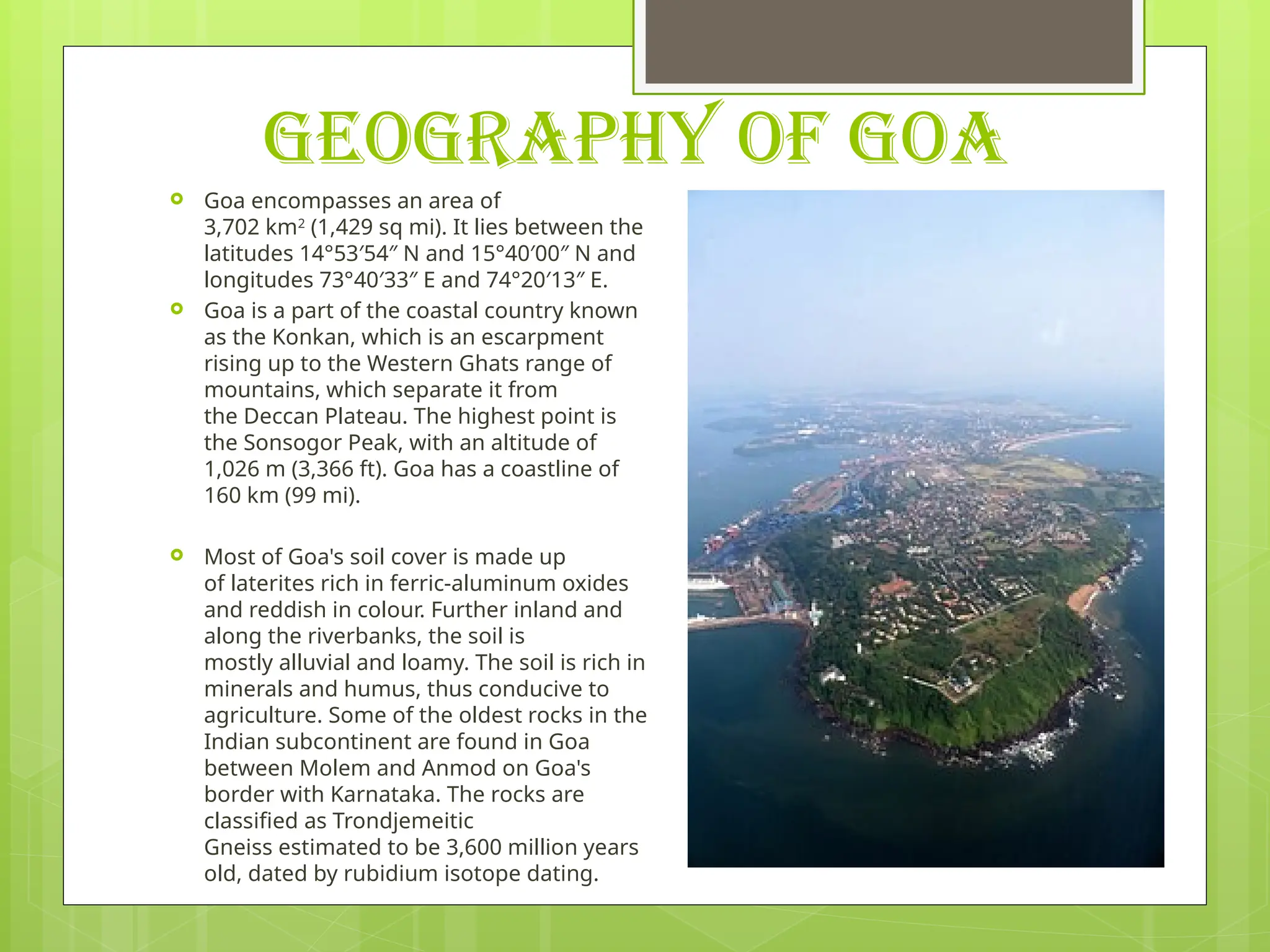 GEOGRAPHY OF GOA
 Goa encompasses an area of
3,702 km2
(1,429 sq mi). It lies between the
latitudes 14°53′54″ N and 15°40′00″ N and
longitudes 73°40′33″ E and 74°20′13″ E.
 Goa is a part of the coastal country known
as the Konkan, which is an escarpment
rising up to the Western Ghats range of
mountains, which separate it from
the Deccan Plateau. The highest point is
the Sonsogor Peak, with an altitude of
1,026 m (3,366 ft). Goa has a coastline of
160 km (99 mi).
 Most of Goa's soil cover is made up
of laterites rich in ferric-aluminum oxides
and reddish in colour. Further inland and
along the riverbanks, the soil is
mostly alluvial and loamy. The soil is rich in
minerals and humus, thus conducive to
agriculture. Some of the oldest rocks in the
Indian subcontinent are found in Goa
between Molem and Anmod on Goa's
border with Karnataka. The rocks are
classified as Trondjemeitic
Gneiss estimated to be 3,600 million years
old, dated by rubidium isotope dating.
 