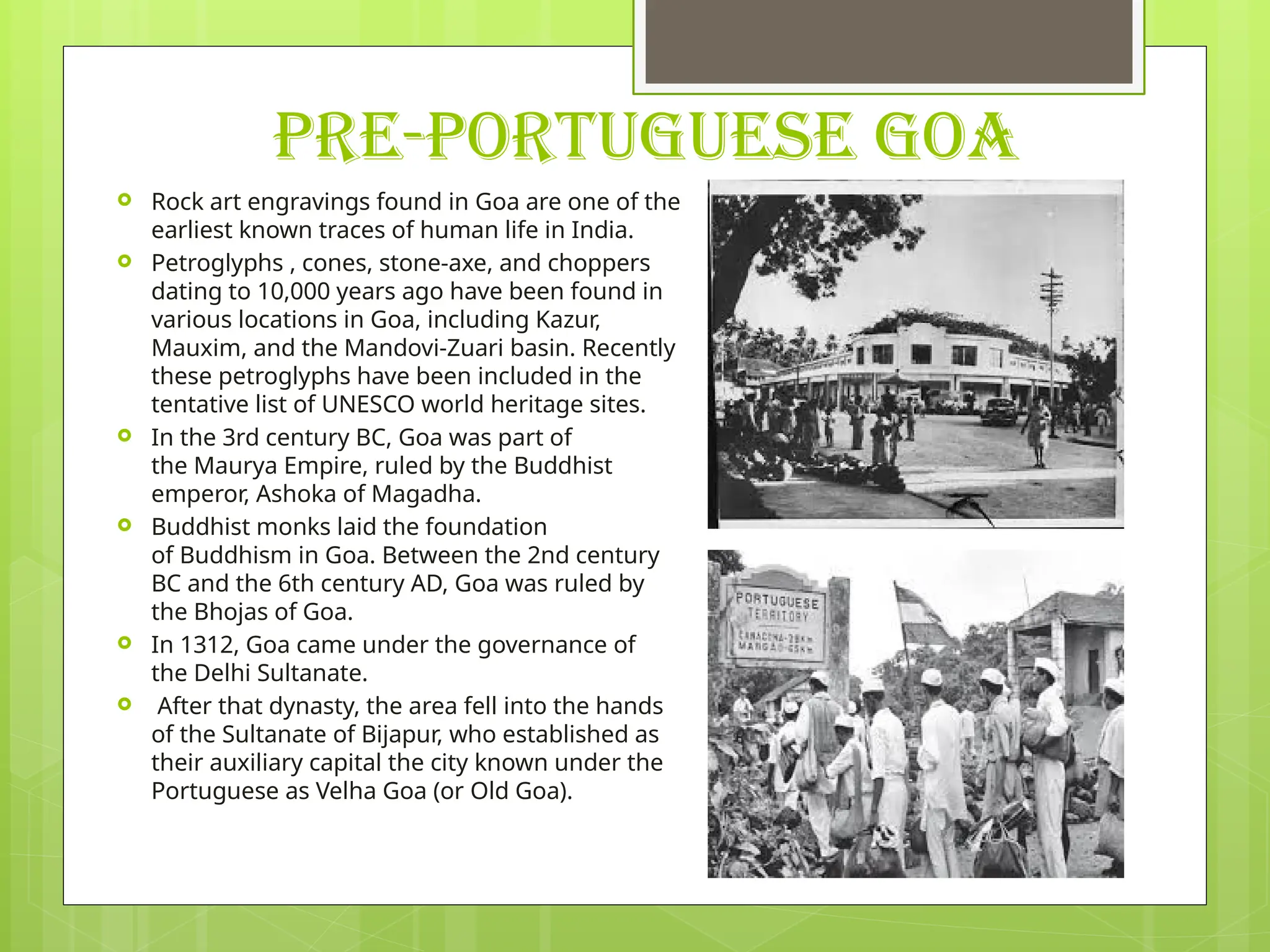 PRE-PORTUGUESE GOA
 Rock art engravings found in Goa are one of the
earliest known traces of human life in India.
 Petroglyphs , cones, stone-axe, and choppers
dating to 10,000 years ago have been found in
various locations in Goa, including Kazur,
Mauxim, and the Mandovi-Zuari basin. Recently
these petroglyphs have been included in the
tentative list of UNESCO world heritage sites.
 In the 3rd century BC, Goa was part of
the Maurya Empire, ruled by the Buddhist
emperor, Ashoka of Magadha.
 Buddhist monks laid the foundation
of Buddhism in Goa. Between the 2nd century
BC and the 6th century AD, Goa was ruled by
the Bhojas of Goa.
 In 1312, Goa came under the governance of
the Delhi Sultanate.
 After that dynasty, the area fell into the hands
of the Sultanate of Bijapur, who established as
their auxiliary capital the city known under the
Portuguese as Velha Goa (or Old Goa).
 
